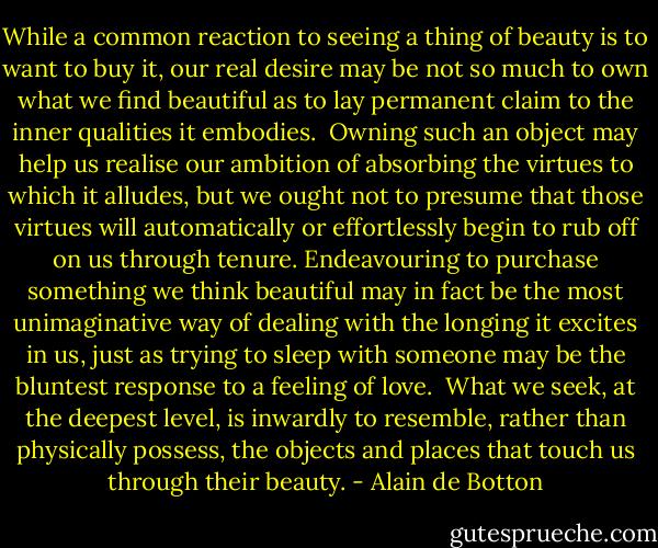While a common reaction to seeing a thing of beauty is to want to buy it, our real desire may be not so much to own what we find beautiful as to lay permanent claim to the inner qualities it embodies.<br /><br />Owning such an object may help us realise our ambition of absorbing the virtues to which it alludes, but we ought not to presume that those virtues will automatically or effortlessly begin to rub off on us through tenure. Endeavouring to purchase something we think beautiful may in fact be the most unimaginative way of dealing with the longing it excites in us, just as trying to sleep with someone may be the bluntest response to a feeling of love.<br /><br />What we seek, at the deepest level, is inwardly to resemble, rather than physically possess, the objects and places that touch us through their beauty. - Alain de Botton