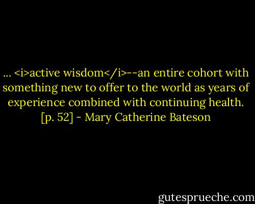 ... <i>active wisdom</i>--an entire cohort with something new to offer to the world as years of experience combined with continuing health. [p. 52] - Mary Catherine Bateson