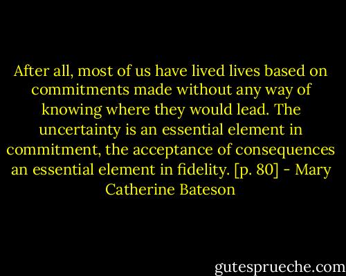 After all, most of us have lived lives based on commitments made without any way of knowing where they would lead. The uncertainty is an essential element in commitment, the acceptance of consequences an essential element in fidelity. [p. 80] - Mary Catherine Bateson