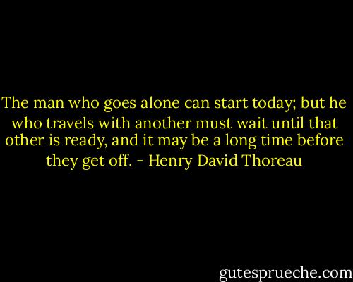 The man who goes alone can start today; but he who travels with another must wait until that other is ready, and it may be a long time before they get off. - Henry David Thoreau