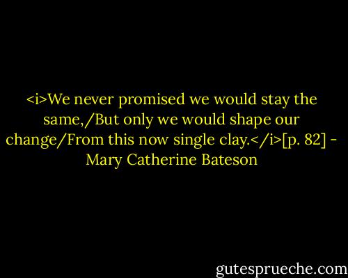 <i>We never promised we would stay the same,/But only we would shape our change/From this now single clay.</i>[p. 82] - Mary Catherine Bateson