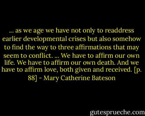 ... as we age we have not only to readdress earlier developmental crises but also somehow to find the way to three affirmations that may seem to conflict. ... We have to affirm our own life. We have to affirm our own death. And we have to affirm love, both given and received. [p. 88] - Mary Catherine Bateson