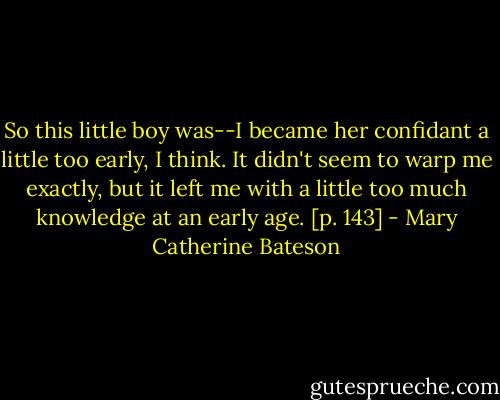 So this little boy was--I became her confidant a little too early, I think. It didn't seem to warp me exactly, but it left me with a little too much knowledge at an early age. [p. 143] - Mary Catherine Bateson