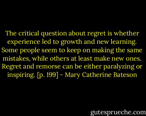 The critical question about regret is whether experience led to growth and new learning. Some people seem to keep on making the same mistakes, while others at least make new ones. Regret and remorse can be either paralyzing or inspiring. [p. 199] - Mary Catherine Bateson