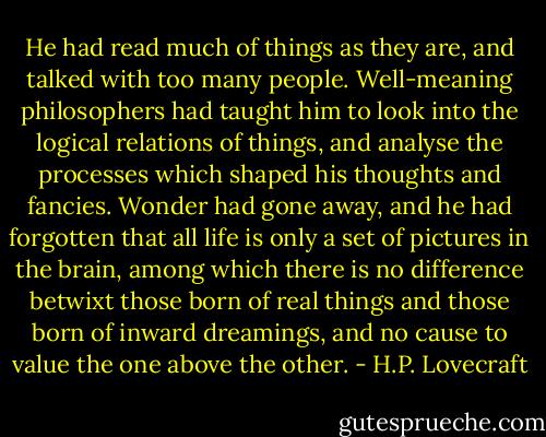 He had read much of things as they are, and talked with too many people. Well-meaning philosophers had taught him to look into the logical relations of things, and analyse the processes which shaped his thoughts and fancies. Wonder had gone away, and he had forgotten that all life is only a set of pictures in the brain, among which there is no difference betwixt those born of real things and those born of inward dreamings, and no cause to value the one above the other. - H.P. Lovecraft