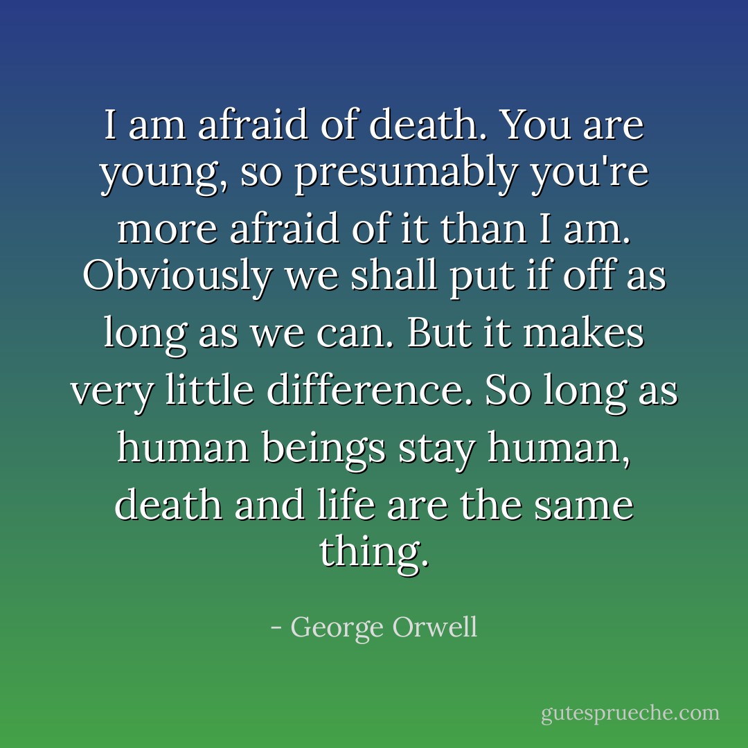 I am afraid of death. You are young, so presumably you're more afraid of it than I am. Obviously we shall put if off as long as we can. But it makes very little difference. So long as human beings stay human, death and life are the same thing. - George Orwell