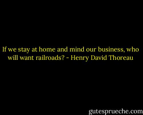 If we stay at home and mind our business, who will want railroads? - Henry David Thoreau
