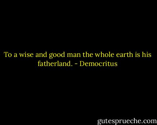 To a wise and good man the whole earth is his fatherland. - Democritus