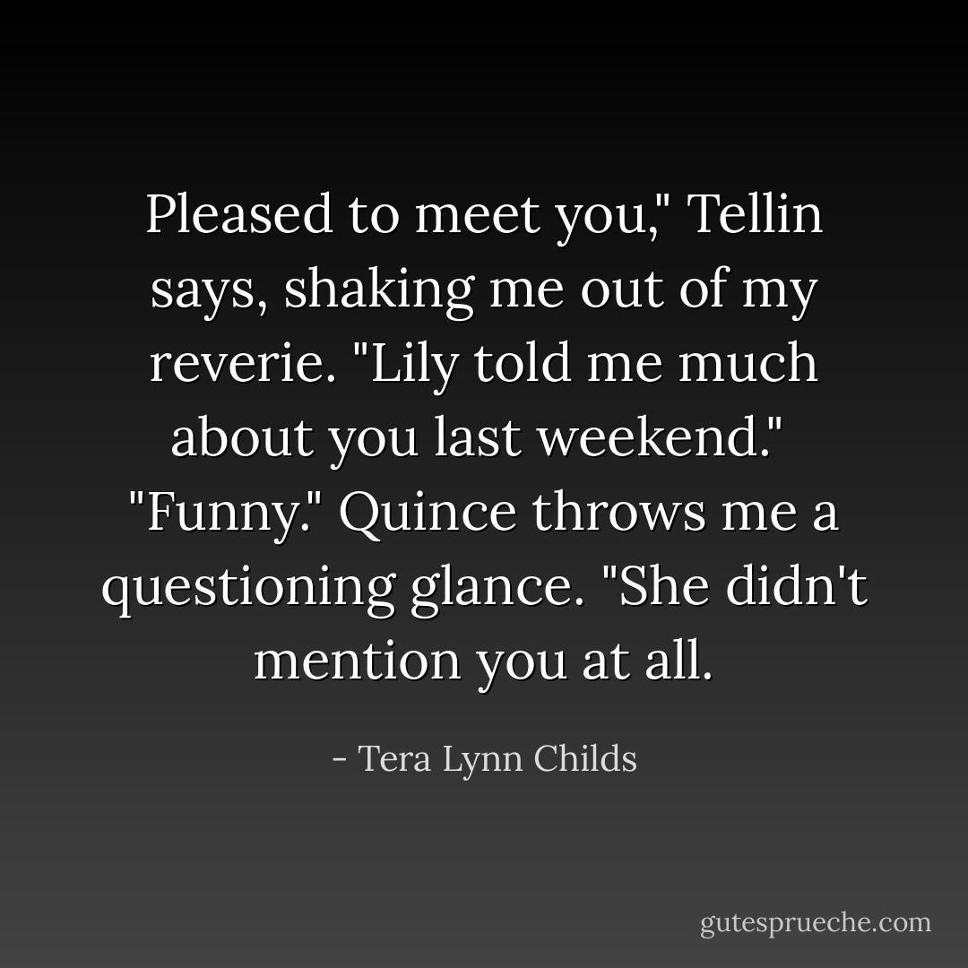Pleased to meet you," Tellin says, shaking me out of my reverie. "Lily told me much about you last weekend." <br />"Funny." Quince throws me a questioning glance. "She didn't mention you at all. - Tera Lynn Childs