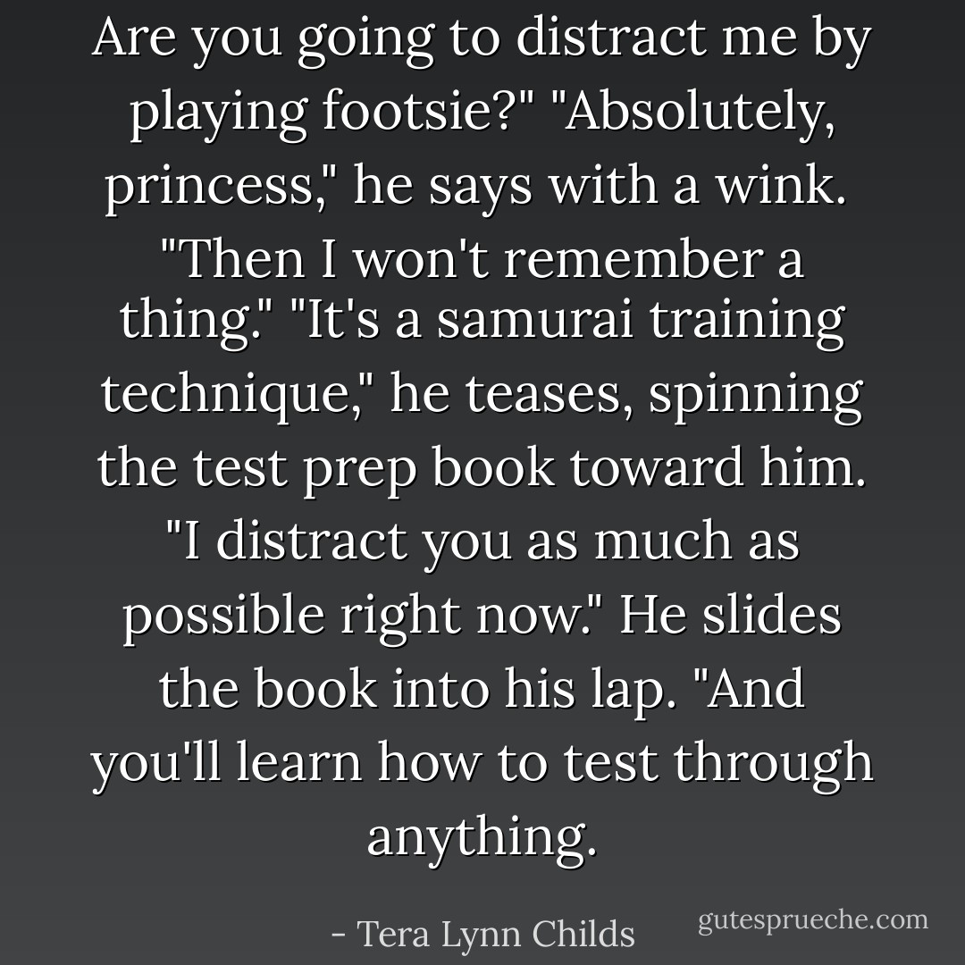 Are you going to distract me by playing footsie?"<br />"Absolutely, princess," he says with a wink. <br />"Then I won't remember a thing."<br />"It's a samurai training technique," he teases, spinning the test prep book toward him. "I distract you as much as possible right now." He slides the book into his lap. "And you'll learn how to test through anything. - Tera Lynn Childs