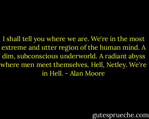 I shall tell you where we are. We're in the most extreme and utter region of the human mind. A dim, subconscious underworld. A radiant abyss where men meet themselves. Hell, Netley. We're in Hell. - Alan Moore