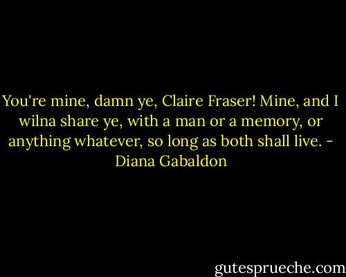 You're mine, damn ye, Claire Fraser! Mine, and I wilna share ye, with a man or a memory, or anything whatever, so long as both shall live. - Diana Gabaldon