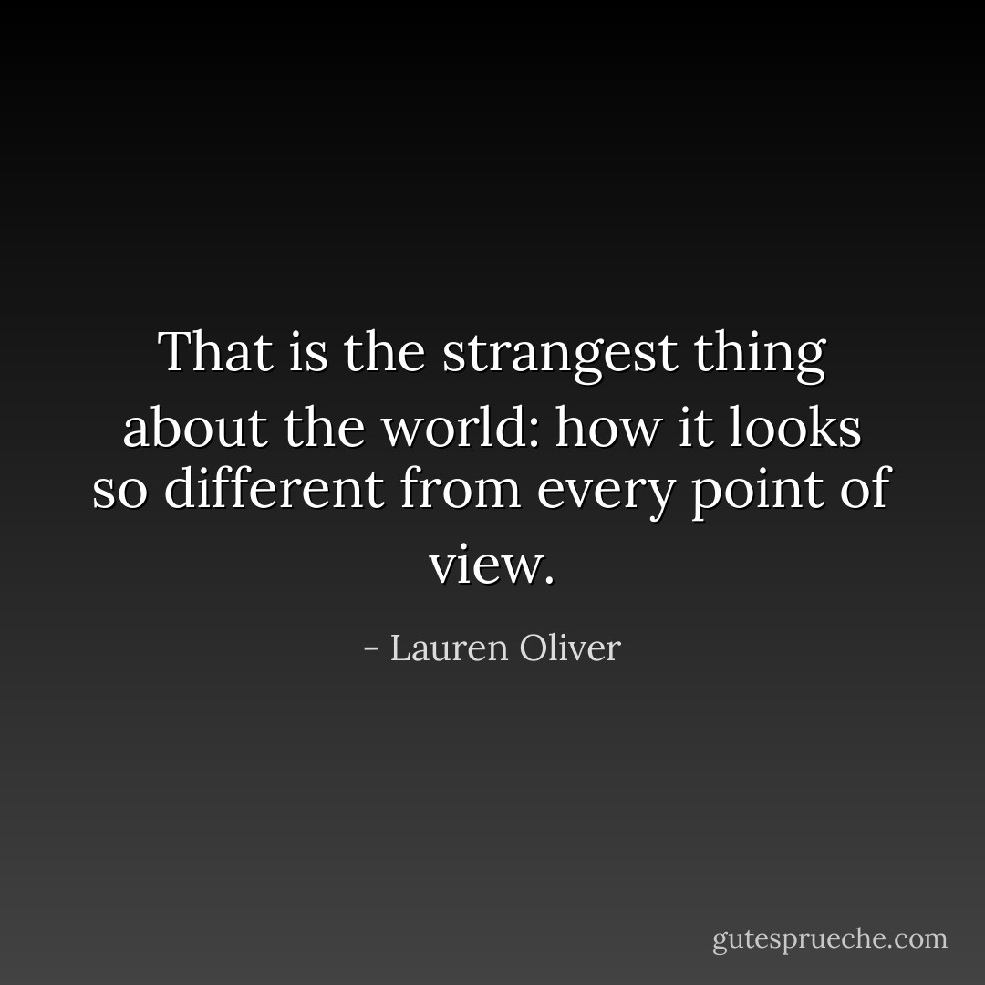 That is the strangest thing about the world: how it looks so different from every point of view. - Lauren Oliver