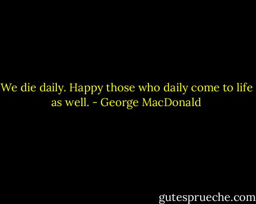 We die daily. Happy those who daily come to life as well. - George MacDonald