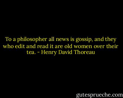 To a philosopher all news is gossip, and they who edit and read it are old women over their tea. - Henry David Thoreau