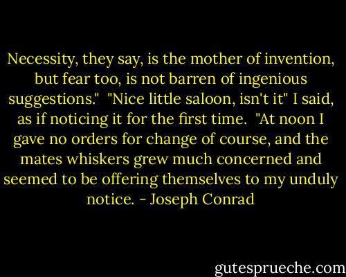 Necessity, they say, is the mother of invention, but fear too, is not barren of ingenious suggestions."<br /><br />"Nice little saloon, isn't it" I said, as if noticing it for the first time.<br /><br />"At noon I gave no orders for change of course, and the mates whiskers grew much concerned and seemed to be offering themselves to my unduly notice. - Joseph Conrad