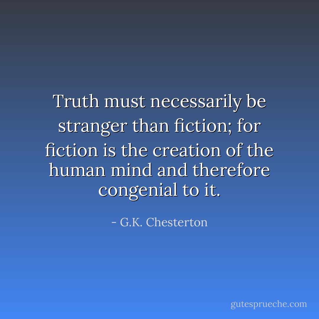 Truth must necessarily be stranger than fiction; for fiction is the creation of the human mind and therefore congenial to it. - G.K. Chesterton