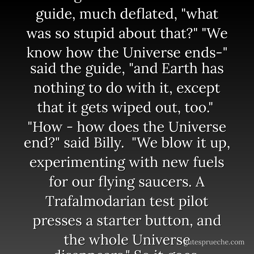Would - would you mind telling me -" he said to the guide, much deflated, "what was so stupid about that?"<br />"We know how the Universe ends-" said the guide, "and Earth has nothing to do with it, except that it gets wiped out, too." <br />"How - how does the Universe end?" said Billy. <br />"We blow it up, experimenting with new fuels for our flying saucers. A Trafalmodarian test pilot presses a starter button, and the whole Universe disappears." So it goes. - Kurt Vonnegut Jr.