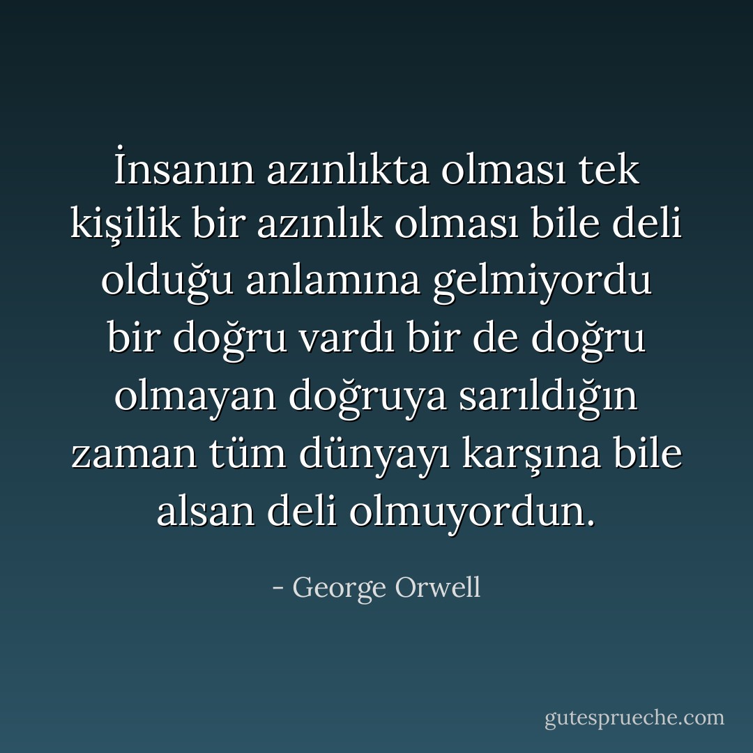 İnsanın azınlıkta olması tek kişilik bir azınlık olması bile deli olduğu anlamına gelmiyordu bir doğru vardı bir de doğru olmayan doğruya sarıldığın zaman tüm dünyayı karşına bile alsan deli olmuyordun. - George Orwell