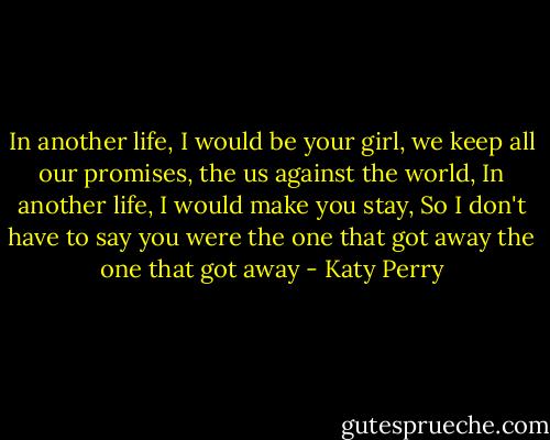 In another life,<br />I would be your girl,<br />we keep all our promises,<br />the us against the world,<br />In another life,<br />I would make you stay,<br />So I don't have to say you were<br />the one that got away<br />the one that got away - Katy Perry