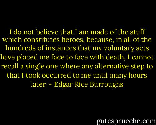 I do not believe that I am made of the stuff which constitutes heroes, because, in all of the hundreds of instances that my voluntary acts have placed me face to face with death, I cannot recall a single one where any alternative step to that I took occurred to me until many hours later. - Edgar Rice Burroughs