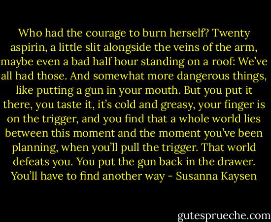 Who had the courage to burn herself? Twenty aspirin, a little slit alongside the veins of the arm, maybe even a bad half hour standing on a roof: We’ve all had those. And somewhat more dangerous things, like putting a gun in your mouth. But you put it there, you taste it, it’s cold and greasy, your finger is on the trigger, and you find that a whole world lies between this moment and the moment you’ve been planning, when you’ll pull the trigger. That world defeats you. You put the gun back in the drawer. You’ll have to find another way - Susanna Kaysen