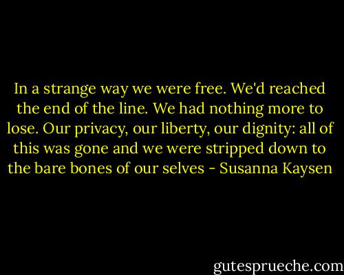 In a strange way we were free. We'd reached the end of the line. We had nothing more to lose. Our privacy, our liberty, our dignity: all of this was gone and we were stripped down to the bare bones of our selves - Susanna Kaysen