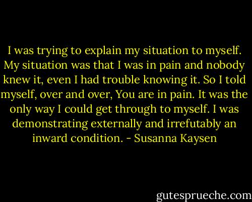 I was trying to explain my situation to myself. My situation was that I was in pain and nobody knew it, even I had trouble knowing it. So I told myself, over and over, You are in pain. It was the only way I could get through to myself. I was demonstrating externally and irrefutably an inward condition. - Susanna Kaysen