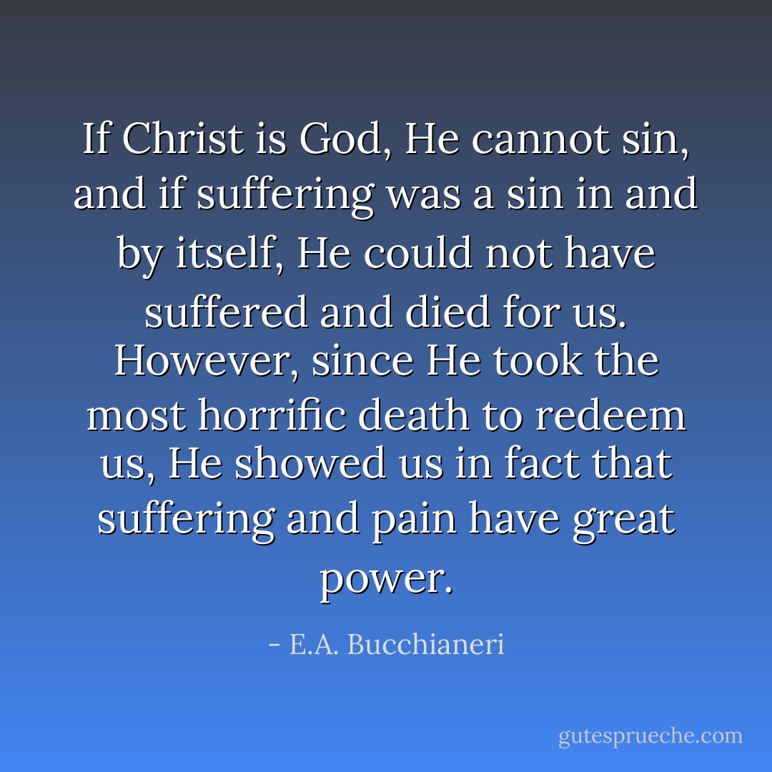 If Christ is God, He cannot sin, and if suffering was a sin in and by itself, He could not have suffered and died for us. However, since He took the most horrific death to redeem us, He showed us in fact that suffering and pain have great power. - E.A. Bucchianeri