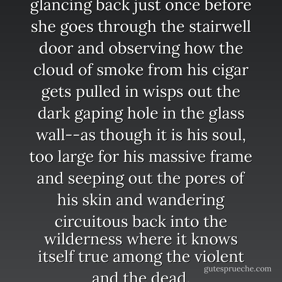She leaves him sitting there, glancing back just once before she goes through the stairwell door and observing how the cloud of smoke from his cigar gets pulled in wisps out the dark gaping hole in the glass wall--as though it is his soul, too large for his massive frame and seeping out the pores of his skin and wandering circuitous back into the wilderness where it knows itself true among the violent and the dead. - Alden Bell