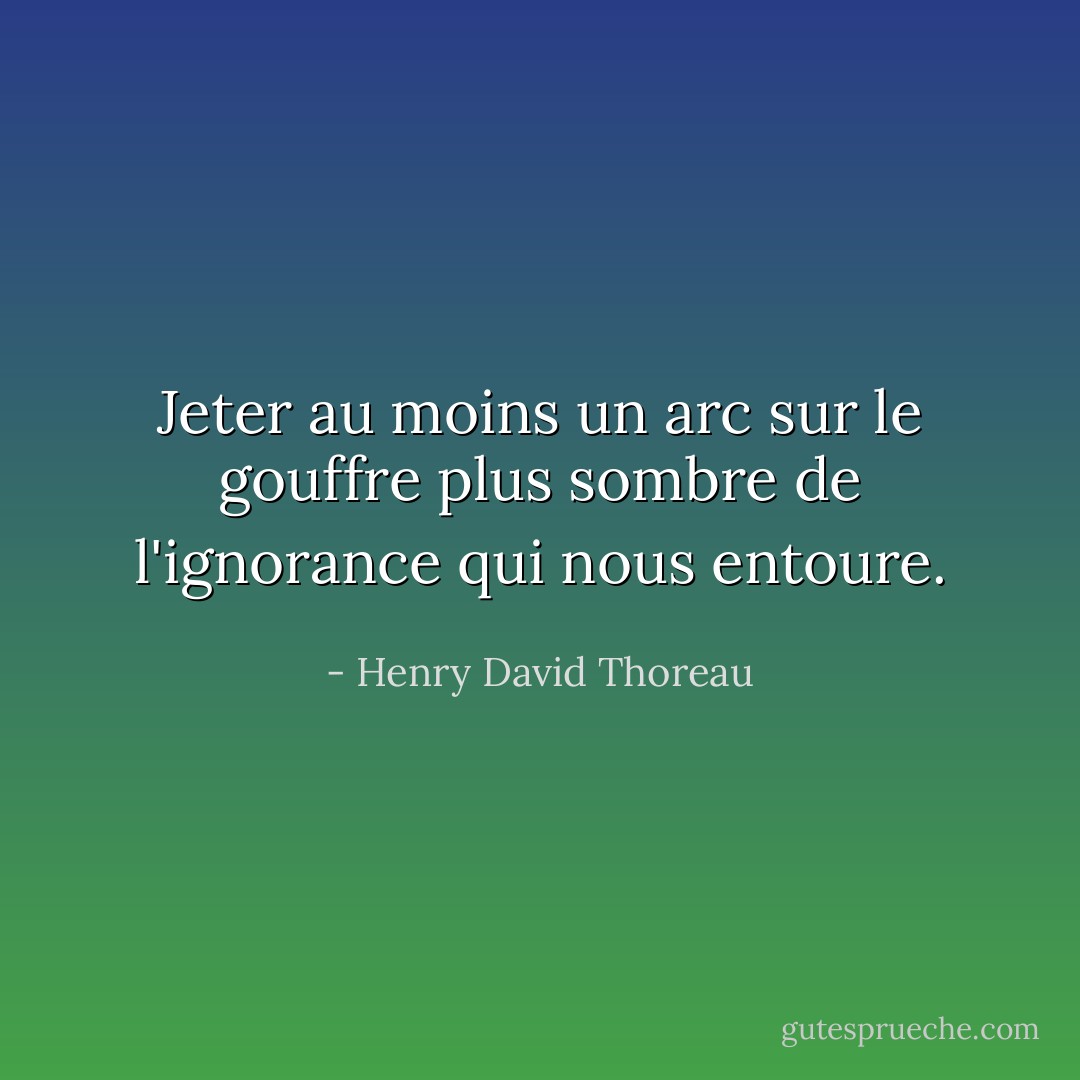 Jeter au moins un arc sur le gouffre plus sombre de l'ignorance qui nous entoure. - Henry David Thoreau