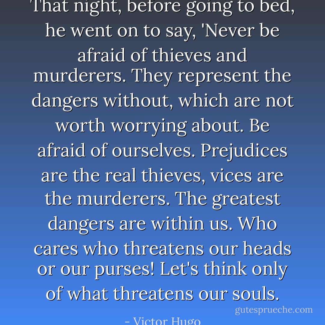 That night, before going to bed, he went on to say, 'Never be afraid of thieves and murderers. They represent the dangers without, which are not worth worrying about. Be afraid of ourselves. Prejudices are the real thieves, vices are the murderers. The greatest dangers are within us. Who cares who threatens our heads or our purses! Let's think only of what threatens our souls. - Victor Hugo