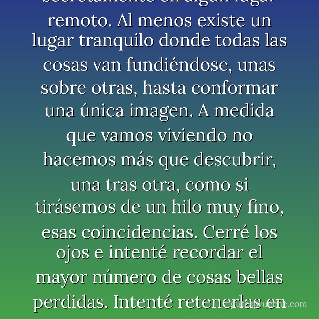 Quizá todas las cosas ya estén perdidas de antemano secretamente en algún lugar remoto. Al menos existe un lugar tranquilo donde todas las cosas van fundiéndose, unas sobre otras, hasta conformar una única imagen. A medida que vamos viviendo no hacemos más que descubrir, una tras otra, como si tirásemos de un hilo muy fino, esas coincidencias. Cerré los ojos e intenté recordar el mayor número de cosas bellas perdidas. Intenté retenerlas en mi mano. Aunque sólo fuera un instante. - Haruki Murakami