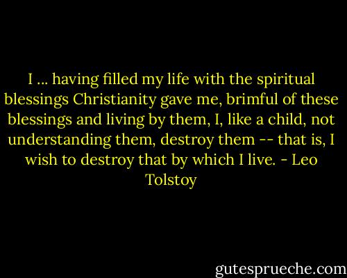 I ... having filled my life with the spiritual blessings Christianity gave me, brimful of these blessings and living by them, I, like a child, not understanding them, destroy them -- that is, I wish to destroy that by which I live. - Leo Tolstoy