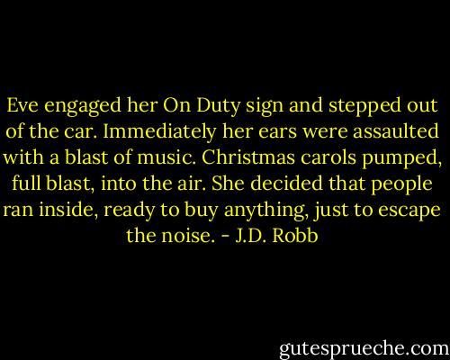 Eve engaged her On Duty sign and stepped out of the car. Immediately her ears were assaulted with a blast of music. Christmas carols pumped, full blast, into the air. She decided that people ran inside, ready to buy anything, just to escape the noise. - J.D. Robb