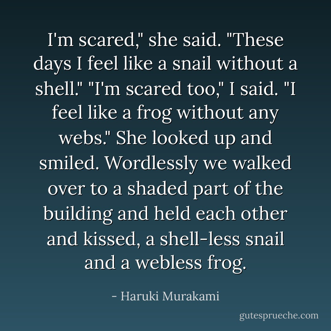 I'm scared," she said. "These days I feel like a snail without a shell." "I'm scared too," I said. "I feel like a frog without any webs." She looked up and smiled. Wordlessly we walked over to a shaded part of the building and held each other and kissed, a shell-less snail and a webless frog. - Haruki Murakami