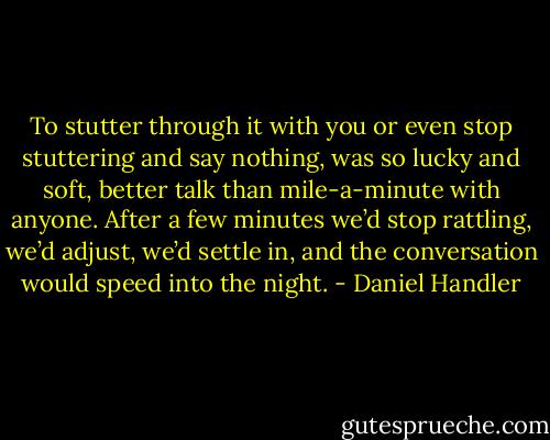 To stutter through it with you or even stop stuttering and say nothing, was so lucky and soft, better talk than mile-a-minute with anyone. After a few minutes we’d stop rattling, we’d adjust, we’d settle in, and the conversation would speed into the night. - Daniel Handler