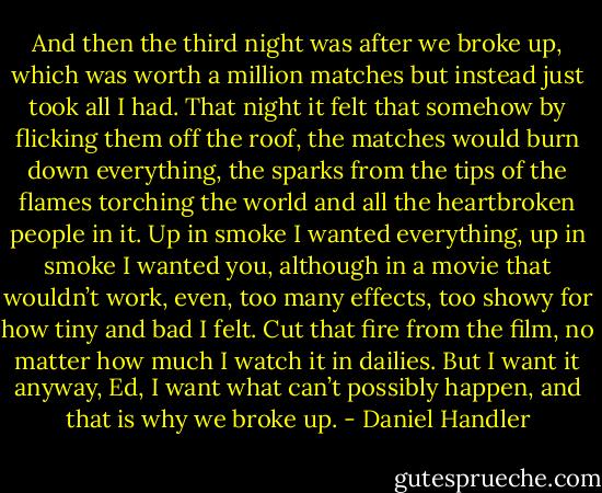 And then the third night was after we broke up, which was worth a million matches but instead just took all I had. That night it felt that somehow by flicking them off the roof, the matches would burn down everything, the sparks from the tips of the flames torching the world and all the heartbroken people in it. Up in smoke I wanted everything, up in smoke I wanted you, although in a movie that wouldn’t work, even, too many effects, too showy for how tiny and bad I felt. Cut that fire from the film, no matter how much I watch it in dailies. But I want it anyway, Ed, I want what can’t possibly happen, and that is why we broke up. - Daniel Handler