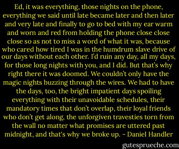 Ed, it was everything, those nights on the phone, everything we said until late became later and then later and very late and finally to go to bed with my ear warm and worn and red from holding the phone close close close so as not to miss a word of what it was, because who cared how tired I was in the humdrum slave drive of our days without each other. I’d ruin any day, all my days, for those long nights with you, and I did. But that’s why right there it was doomed. We couldn’t only have the magic nights buzzing through the wires. We had to have the days, too, the bright impatient days spoiling everything with their unavoidable schedules, their mandatory times that don’t overlap, their loyal friends who don’t get along, the unforgiven travesties torn from the wall no matter what promises are uttered past midnight, and that's why we broke up. - Daniel Handler