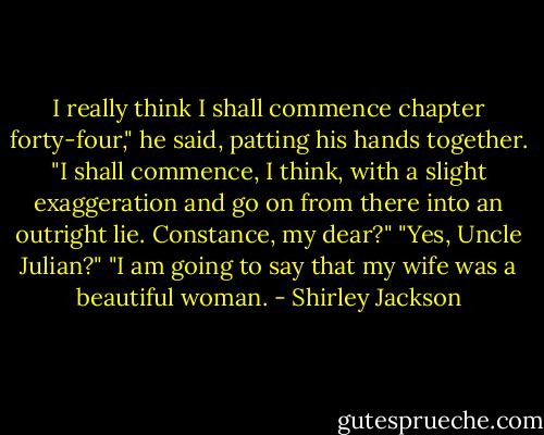 I really think I shall commence chapter forty-four," he said, patting his hands together. "I shall commence, I think, with a slight exaggeration and go on from there into an outright lie. Constance, my dear?"<br />"Yes, Uncle Julian?"<br />"I am going to say that my wife was a beautiful woman. - Shirley Jackson
