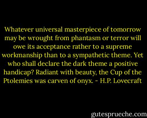 Whatever universal masterpiece of tomorrow may be wrought from phantasm or terror will owe its acceptance rather to a supreme workmanship than to a sympathetic theme. Yet who shall declare the dark theme a positive handicap? Radiant with beauty, the Cup of the Ptolemies was carven of onyx. - H.P. Lovecraft