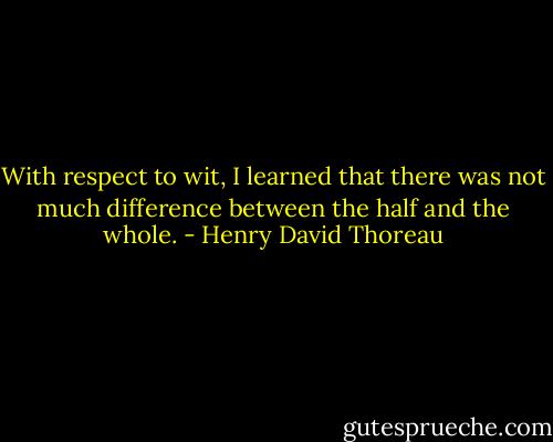 With respect to wit, I learned that there was not much difference between the half and the whole. - Henry David Thoreau