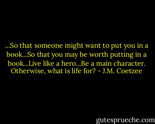 ...So that someone might want to put you in a book...So that you may be worth putting in a book...Live like a hero...Be a main character. Otherwise, what is life for? - J.M. Coetzee
