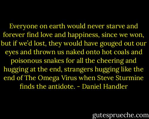 Everyone on earth would never starve and forever find love and happiness, since we won, but if we’d lost, they would have gouged out our eyes and thrown us naked onto hot coals and poisonous snakes for all the cheering and hugging at the end, strangers hugging like the end of The Omega Virus when Steve Sturmine finds the antidote. - Daniel Handler