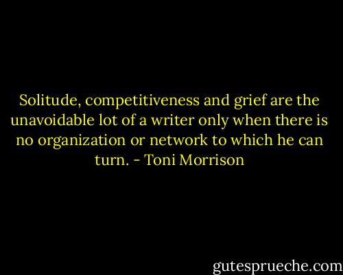 Solitude, competitiveness and grief are the unavoidable lot of a writer only when there is no organization or network to which he can turn. - Toni Morrison