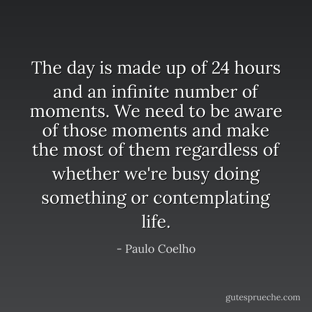 The day is made up of 24 hours and an infinite number of moments. We need to be aware of those moments and make the most of them regardless of whether we're busy doing something or contemplating life. - Paulo Coelho