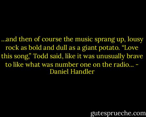 ...and then of course the music sprang up, lousy rock as bold and dull as a giant potato. “Love this song,” Todd said, like it was unusually brave to like what was number one on the radio... - Daniel Handler