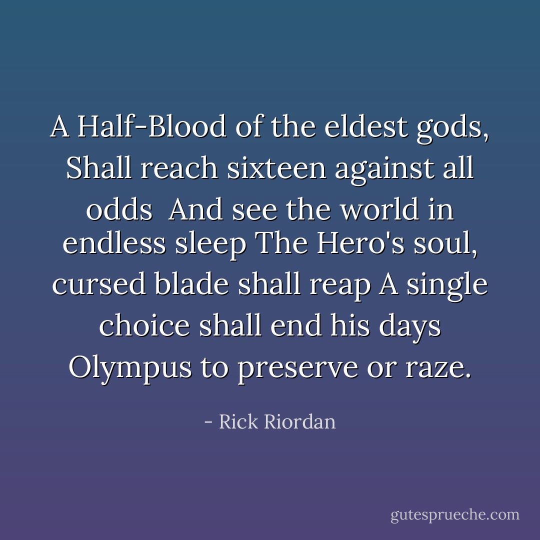A Half-Blood of the eldest gods, Shall reach sixteen against all odds <br />And see the world in endless sleep<br />The Hero's soul, cursed blade shall reap<br />A single choice shall end his days<br />Olympus to preserve or raze. - Rick Riordan