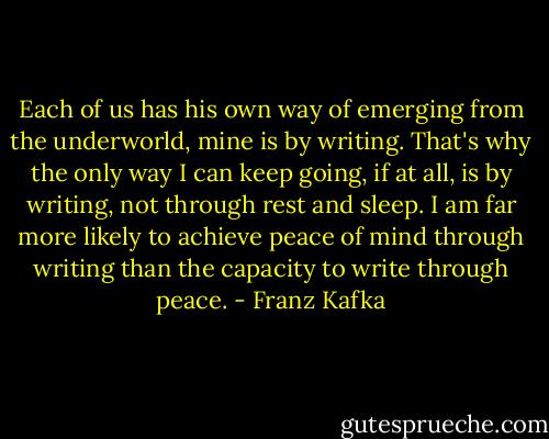 Each of us has his own way of emerging from the underworld, mine is by writing. That's why the only way I can keep going, if at all, is by writing, not through rest and sleep. I am far more likely to achieve peace of mind through writing than the capacity to write through peace. - Franz Kafka