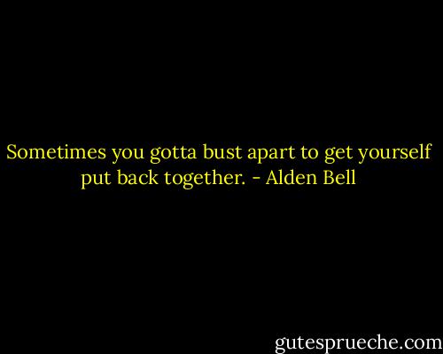 Sometimes you gotta bust apart to get yourself put back together. - Alden Bell